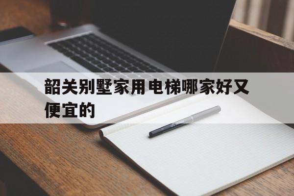 韶關別墅家用電梯哪家好又便宜的(韶關別墅家用電梯哪家好又便宜的呢)