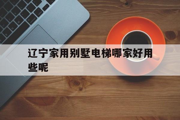 遼寧家用別墅電梯哪家好用些呢(遼寧電梯品牌)