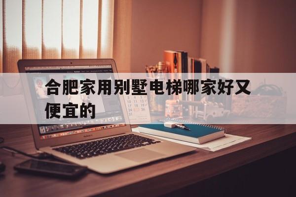 合肥家用別墅電梯哪家好又便宜的(合肥家用別墅電梯哪家好又便宜的呢)
