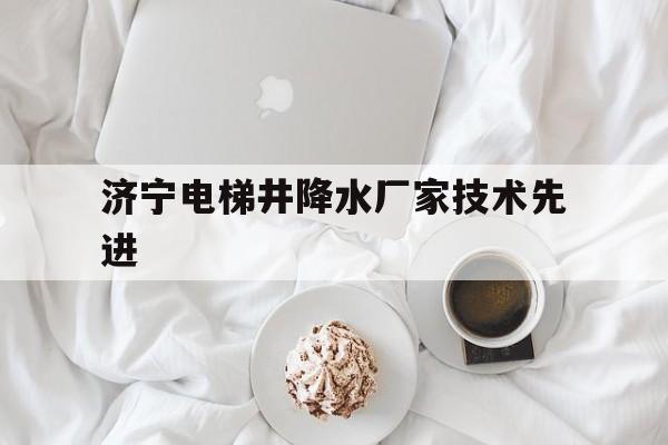 濟寧電梯井降水廠家技術先進(濟寧年降水量是多少)