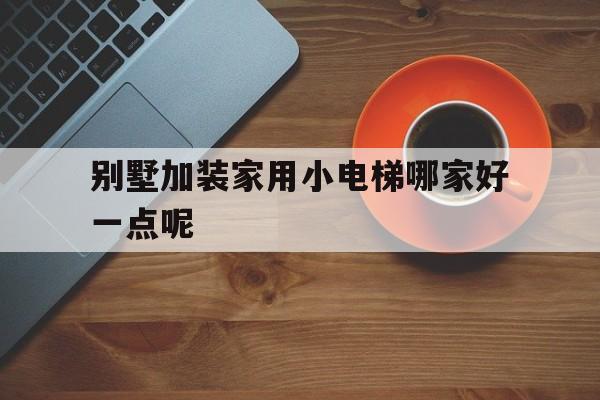 別墅加裝家用小電梯哪家好一點呢(別墅加裝家用小電梯哪家好一點呢知乎)