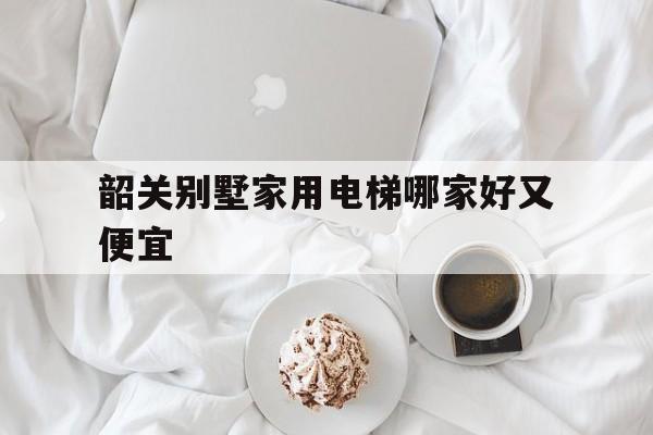 韶關(guān)別墅家用電梯哪家好又便宜(韶關(guān)別墅價(jià)格一覽表)