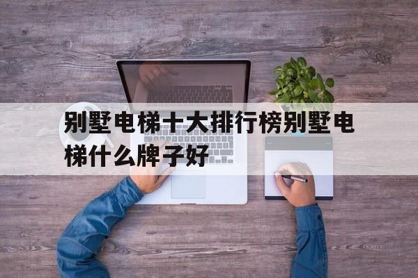 別墅電梯十大排行榜別墅電梯什么牌子好(別墅電梯10大品牌)