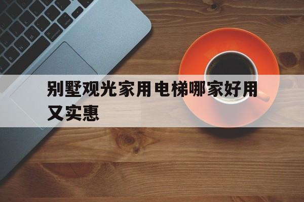 別墅觀光家用電梯哪家好用又實惠(別墅家用電梯什么品牌好)