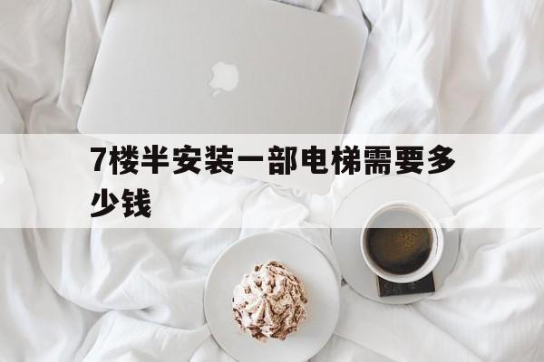 7樓半安裝一部電梯需要多少錢(裝一個七樓電梯要花多少錢)