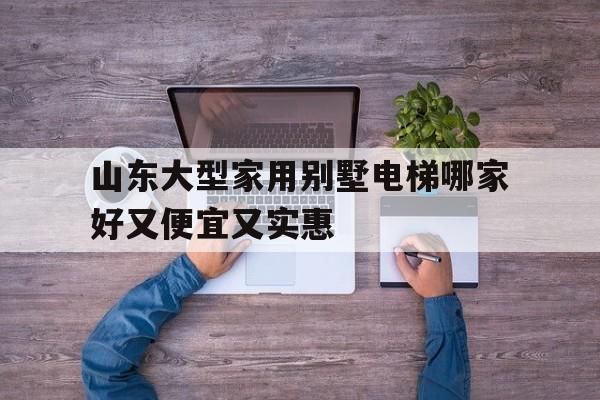 山東大型家用別墅電梯哪家好又便宜又實惠(山東電梯品牌排行榜前十名)