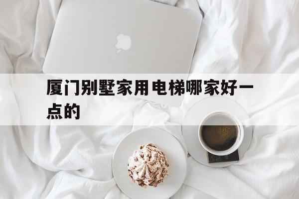 廈門別墅家用電梯哪家好一點的(廈門獨幢別墅)