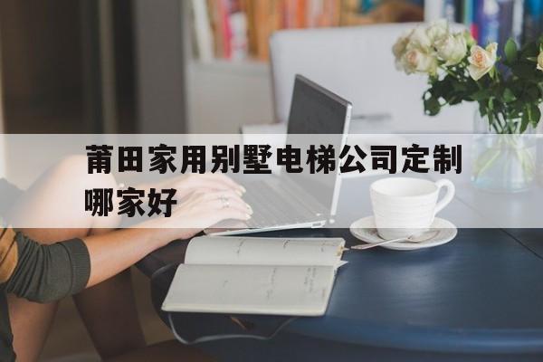 莆田家用別墅電梯公司定制哪家好(莆田獨棟小別墅出售)