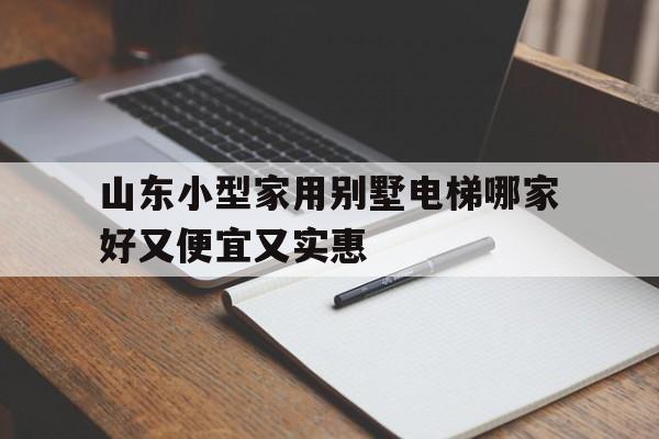 山東小型家用別墅電梯哪家好又便宜又實惠(濟南別墅電梯廠家)