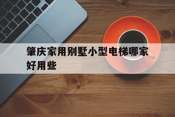 肇慶家用別墅小型電梯哪家好用些(肇慶的別墅哪里的性價(jià)比高)