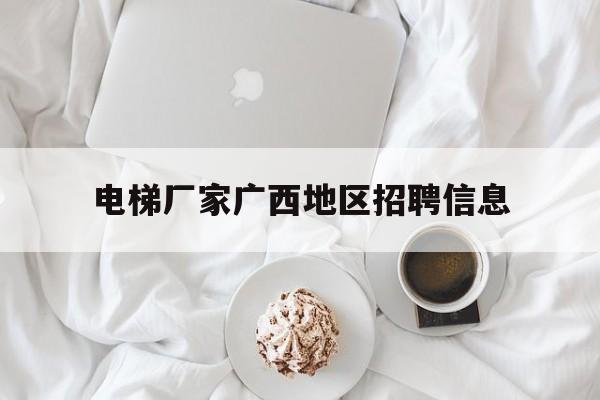 電梯廠家廣西地區(qū)招聘信息(廣西電梯公司有哪些)