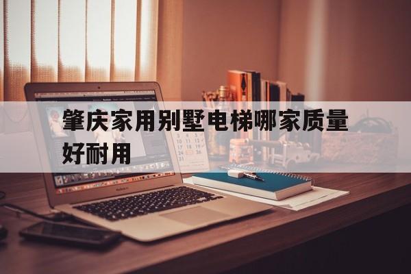 肇慶家用別墅電梯哪家質量好耐用(國產十大家用別墅電梯排名)