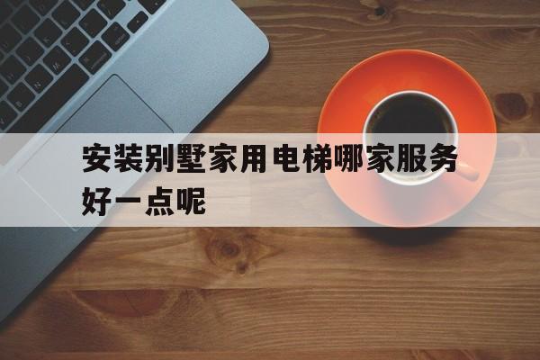 安裝別墅家用電梯哪家服務好一點呢(別墅裝電梯要多少錢一部)