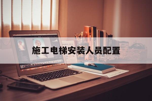 施工電梯安裝人員配置(施工電梯安裝人員配置要求)