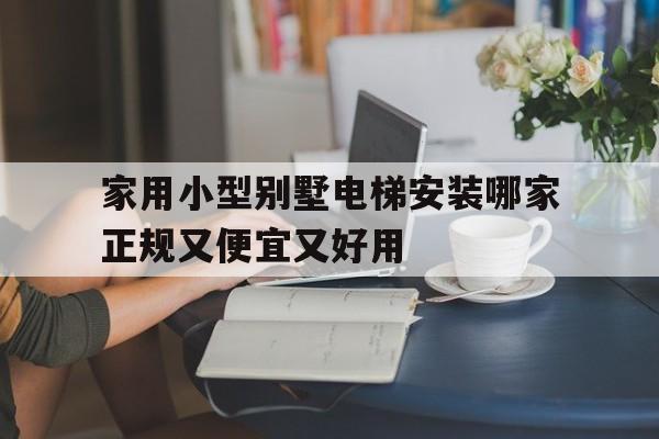 家用小型別墅電梯安裝哪家正規又便宜又好用(家用小型別墅電梯安裝哪家正規又便宜又好用的)