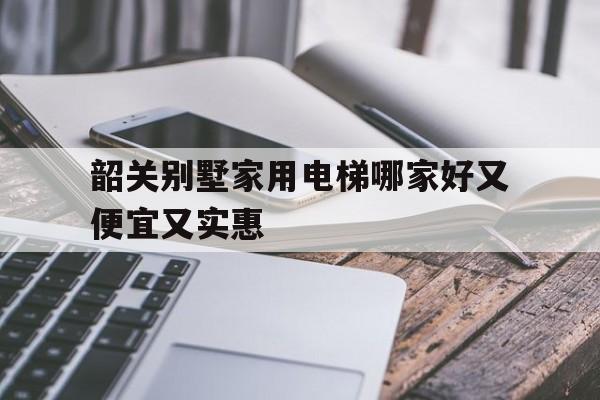 韶關(guān)別墅家用電梯哪家好又便宜又實惠(哪個網(wǎng)站的會計中級網(wǎng)課比較好又便宜實惠)