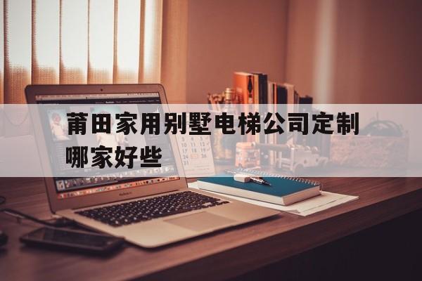 莆田家用別墅電梯公司定制哪家好些(家用小型電梯廠家)