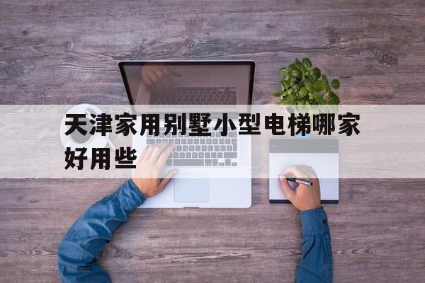 天津家用別墅小型電梯哪家好用些(天津家用電梯公司)
