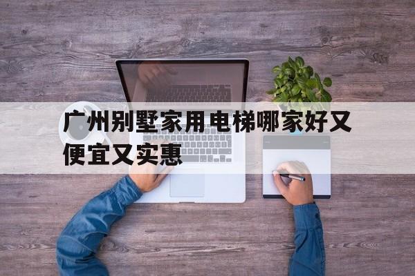 廣州別墅家用電梯哪家好又便宜又實惠(廣州電梯價格)
