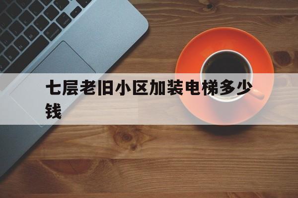 七層老舊小區加裝電梯多少錢(7層舊樓加裝電梯費用分攤方案)