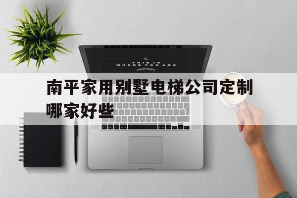 南平家用別墅電梯公司定制哪家好些(別墅電梯哪家比較好)