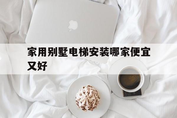 家用別墅電梯安裝哪家便宜又好(家用別墅電梯安裝哪家便宜又好用)