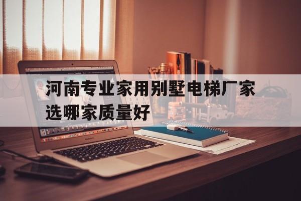 河南專業家用別墅電梯廠家選哪家質量好(河南有沒有家用小型電梯)