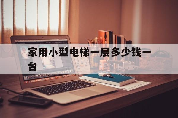 家用小型電梯一層多少錢一臺(小型家用電梯多少錢一個)