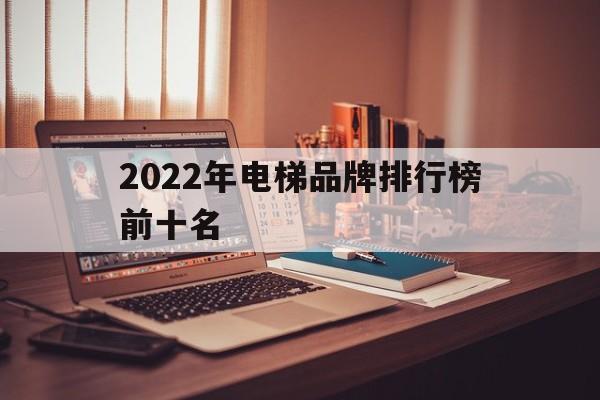 2022年電梯品牌排行榜前十名(電梯品牌排行榜前三十名)