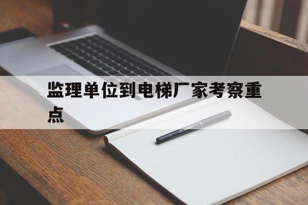 監理單位到電梯廠家考察重點(考察施工電梯單位)