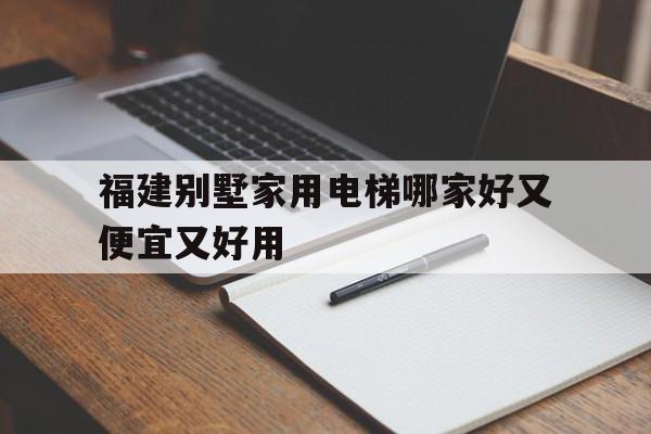 福建別墅家用電梯哪家好又便宜又好用(福州家用電梯公司排名)