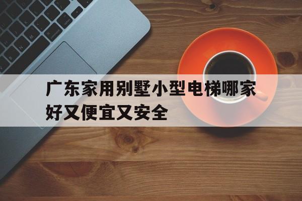 廣東家用別墅小型電梯哪家好又便宜又安全(家用電梯品牌排行榜前十名廣州)