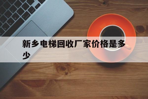 新鄉(xiāng)電梯回收廠家價格是多少(新鄉(xiāng)電梯生產(chǎn)廠家)