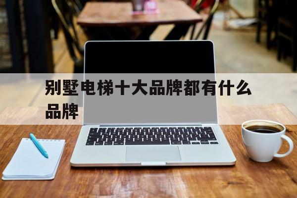別墅電梯十大品牌都有什么品牌(別墅電梯哪個品牌質(zhì)量最好)