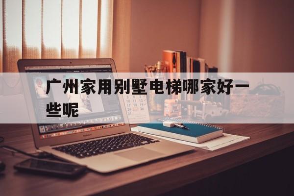 廣州家用別墅電梯哪家好一些呢(廣州家用別墅電梯哪家好一些呢知乎)