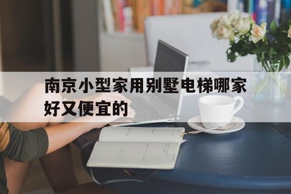 南京小型家用別墅電梯哪家好又便宜的(南京電梯品牌)
