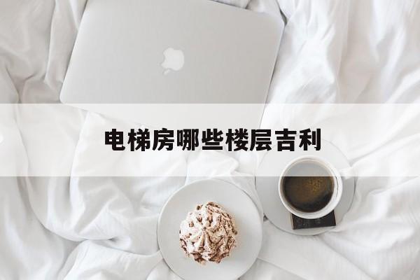 電梯房哪些樓層吉利(電梯房哪些樓層吉利風水好)