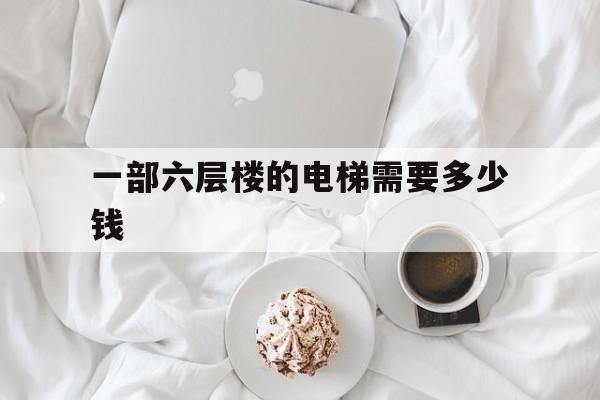 一部六層樓的電梯需要多少錢(一部六層樓電梯大約多少錢)