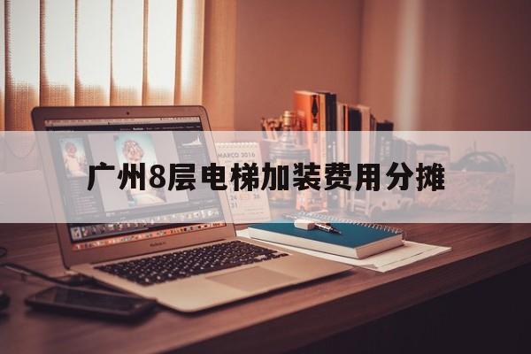 廣州8層電梯加裝費用分攤(廣州8層電梯加裝費用分攤方案)