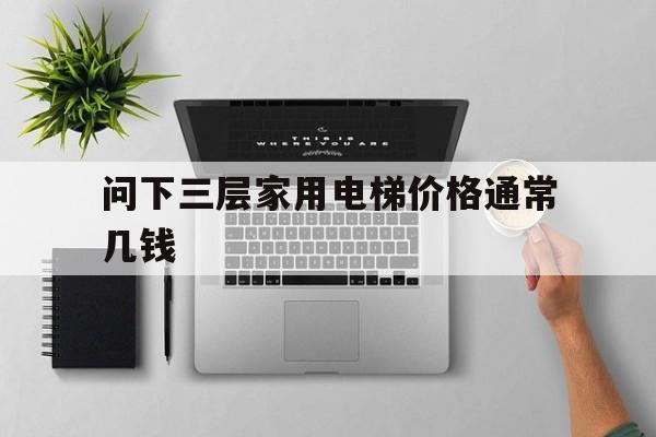 問下三層家用電梯價格通常幾錢(家里三層電梯大約多少錢)