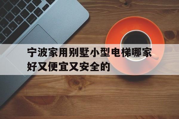 寧波家用別墅小型電梯哪家好又便宜又安全的(寧波家用電梯哪個品牌好)