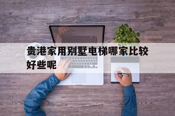 貴港家用別墅電梯哪家比較好些呢(家用別墅電梯品牌排行榜前十名)