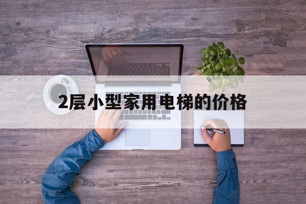 2層小型家用電梯的價格(2層家用小電梯一般需要多少錢)