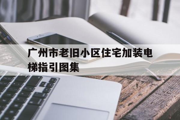 廣州市老舊小區住宅加裝電梯指引圖集(廣州舊小區加裝電梯的相關規定)