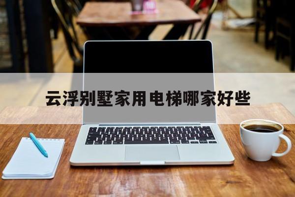 云浮別墅家用電梯哪家好些(別墅電梯廠家前十名)