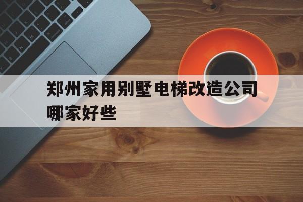 鄭州家用別墅電梯改造公司哪家好些(鄭州老舊小區(qū)電梯改造費用)