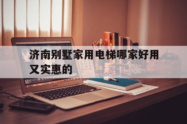 濟南別墅家用電梯哪家好用又實惠的(濟南別墅家用電梯哪家好用又實惠的呢)