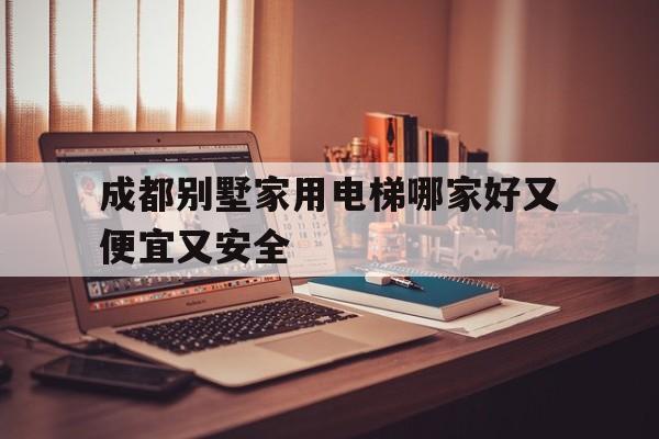 成都別墅家用電梯哪家好又便宜又安全(成都市家用電梯品牌推薦)