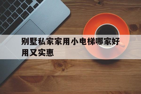 別墅私家家用小電梯哪家好用又實惠(家用別墅小電梯價格是多少)