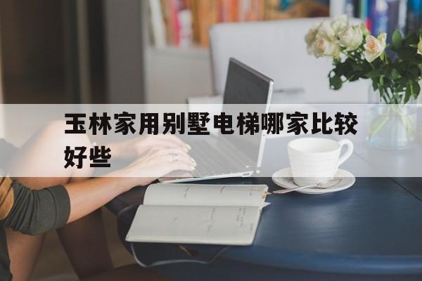 玉林家用別墅電梯哪家比較好些(玉林市別墅)